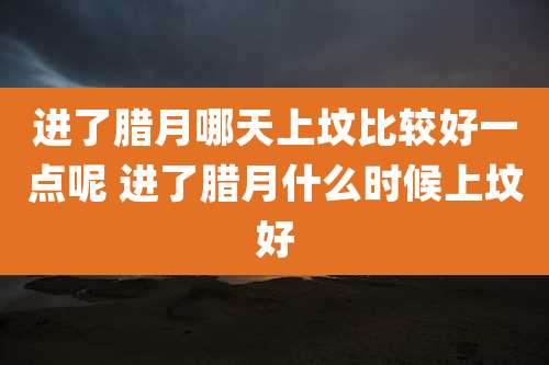进了腊月哪天上坟比较好一点呢 进了腊月什么时候上坟好