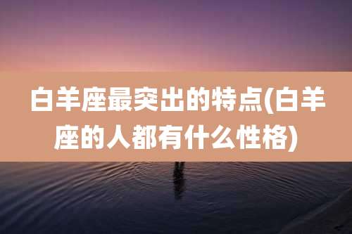 白羊座最突出的特点(白羊座的人都有什么性格)
