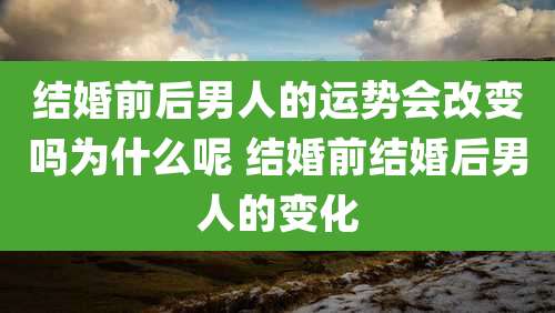 结婚前后男人的运势会改变吗为什么呢 结婚前结婚后男人的变化