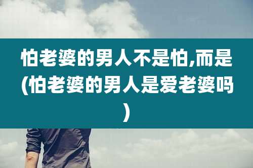 怕老婆的男人不是怕,而是(怕老婆的男人是爱老婆吗)