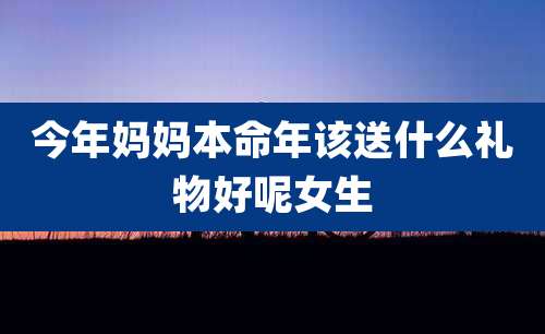 今年妈妈本命年该送什么礼物好呢女生