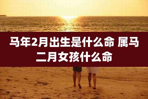 马年2月出生是什么命 属马二月女孩什么命