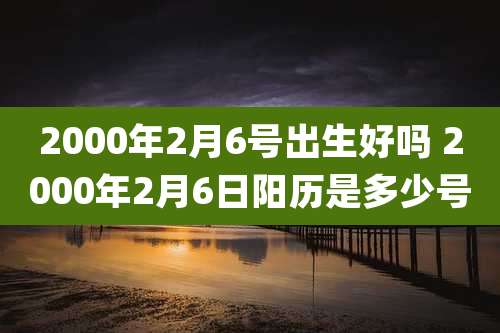 2000年2月6号出生好吗 2000年2月6日阳历是多少号
