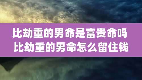 比劫重的男命是富贵命吗 比劫重的男命怎么留住钱
