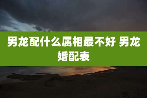 男龙配什么属相最不好 男龙婚配表