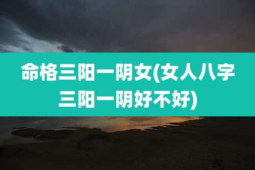 命格三阳一阴女(女人八字三阳一阴好不好)