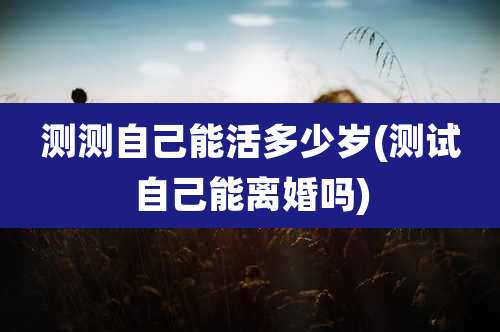 测测自己能活多少岁(测试自己能离婚吗)