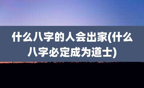 什么八字的人会出家(什么八字必定成为道士)