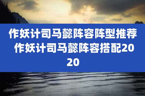 作妖计司马懿阵容阵型推荐 作妖计司马懿阵容搭配2020