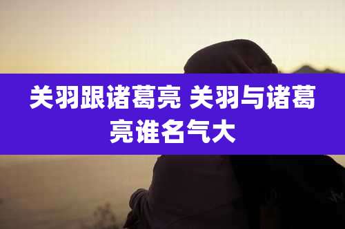 关羽跟诸葛亮 关羽与诸葛亮谁名气大