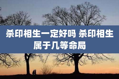 杀印相生一定好吗 杀印相生属于几等命局