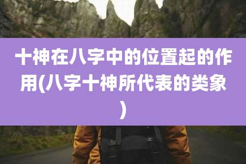 十神在八字中的位置起的作用(八字十神所代表的类象)