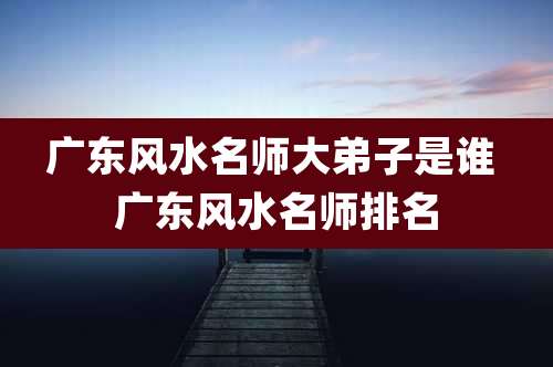 广东风水名师大弟子是谁 广东风水名师排名