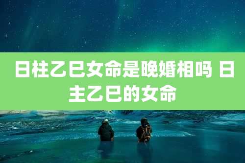 日柱乙巳女命是晚婚相吗 日主乙巳的女命