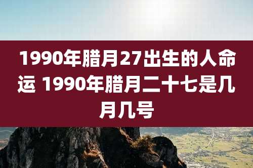 1990年腊月27出生的人命运 1990年腊月二十七是几月几号