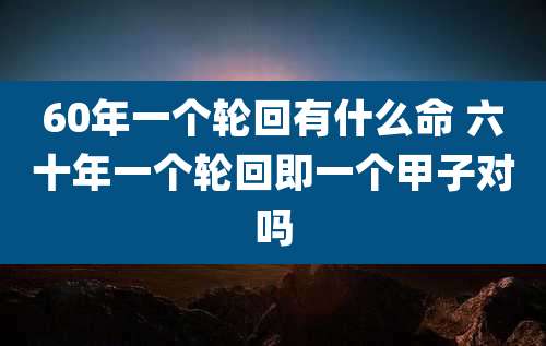 60年一个轮回有什么命 六十年一个轮回即一个甲子对吗