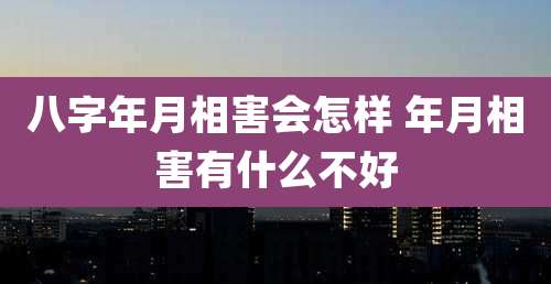 八字年月相害会怎样 年月相害有什么不好