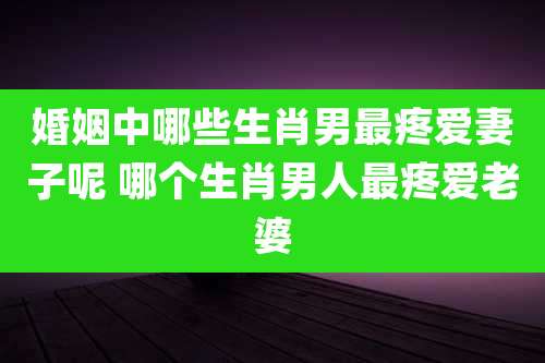 婚姻中哪些生肖男最疼爱妻子呢 哪个生肖男人最疼爱老婆