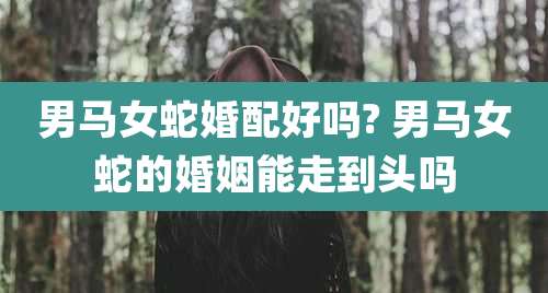 男马女蛇婚配好吗? 男马女蛇的婚姻能走到头吗