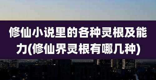 修仙小说里的各种灵根及能力(修仙界灵根有哪几种)