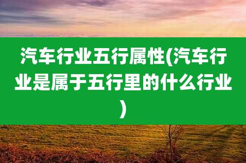 汽车行业五行属性(汽车行业是属于五行里的什么行业)