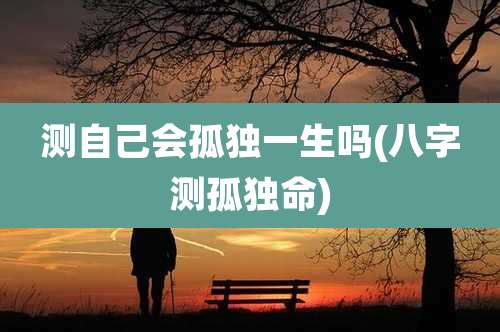 测自己会孤独一生吗(八字测孤独命)