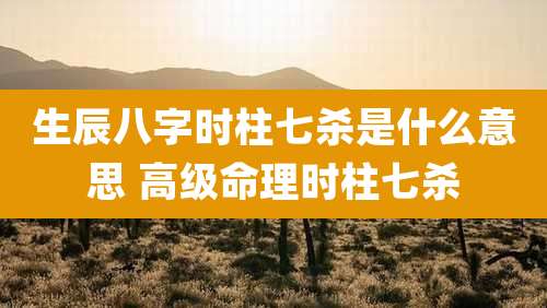 生辰八字时柱七杀是什么意思 高级命理时柱七杀