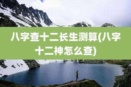 八字查十二长生测算(八字十二神怎么查)