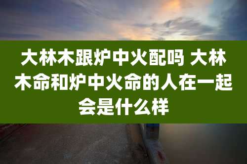 大林木跟炉中火配吗 大林木命和炉中火命的人在一起会是什么样