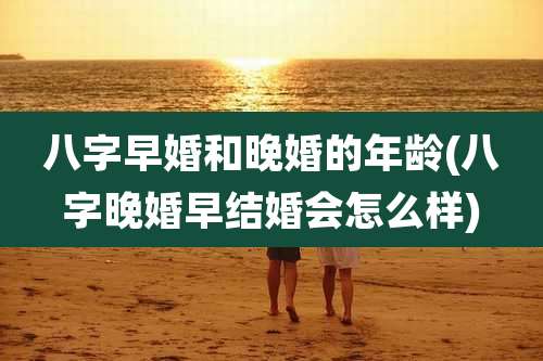八字早婚和晚婚的年龄(八字晚婚早结婚会怎么样)
