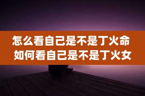 怎么看自己是不是丁火命 如何看自己是不是丁火女