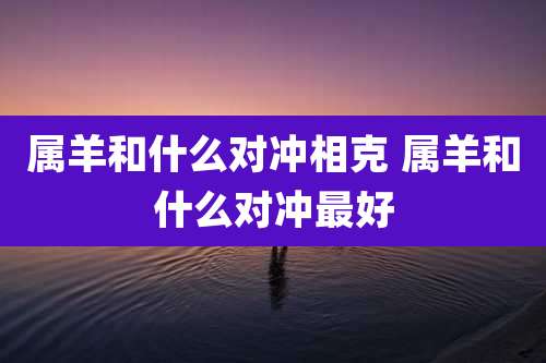 属羊和什么对冲相克 属羊和什么对冲最好