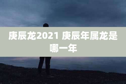 庚辰龙2021 庚辰年属龙是哪一年