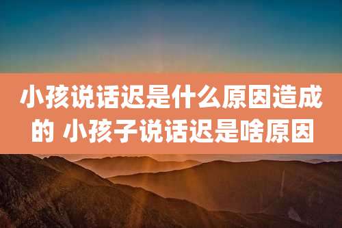 小孩说话迟是什么原因造成的 小孩子说话迟是啥原因