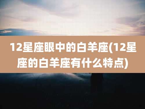 12星座眼中的白羊座(12星座的白羊座有什么特点)