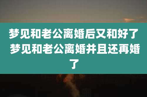 梦见和老公离婚后又和好了 梦见和老公离婚并且还再婚了