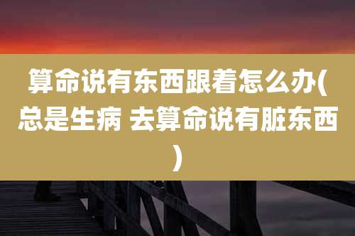 算命说有东西跟着怎么办(总是生病 去算命说有脏东西)