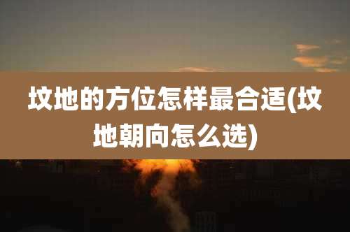 坟地的方位怎样最合适(坟地朝向怎么选)