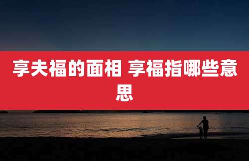 享夫福的面相 享福指哪些意思