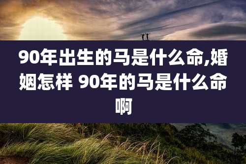 90年出生的马是什么命,婚姻怎样 90年的马是什么命啊