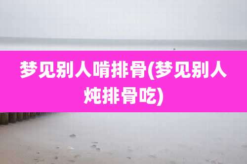 梦见别人啃排骨(梦见别人炖排骨吃)