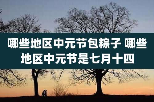 哪些地区中元节包粽子 哪些地区中元节是七月十四