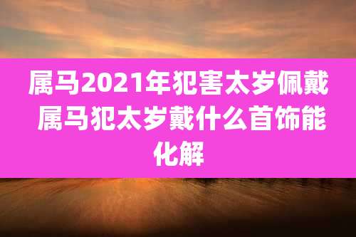 属马2021年犯害太岁佩戴 属马犯太岁戴什么首饰能化解