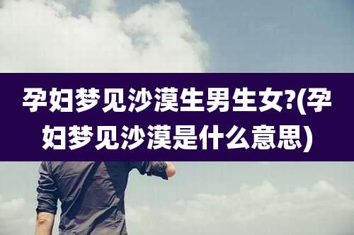 孕妇梦见沙漠生男生女?(孕妇梦见沙漠是什么意思)