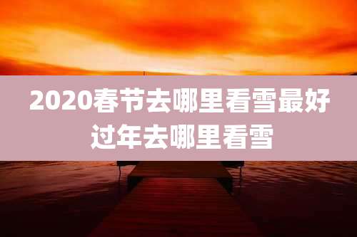 2020春节去哪里看雪最好 过年去哪里看雪