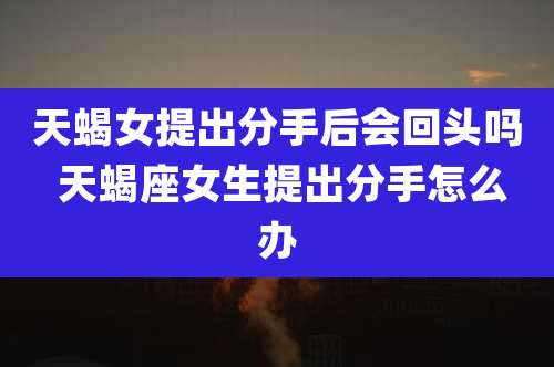 天蝎女提出分手后会回头吗 天蝎座女生提出分手怎么办