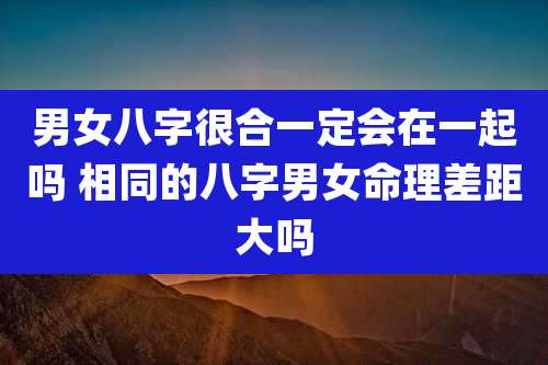 男女八字很合一定会在一起吗 相同的八字男女命理差距大吗
