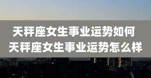 天秤座女生事业运势如何 天秤座女生事业运势怎么样