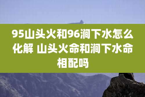 95山头火和96涧下水怎么化解 山头火命和涧下水命相配吗