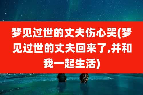 梦见过世的丈夫伤心哭(梦见过世的丈夫回来了,并和我一起生活)